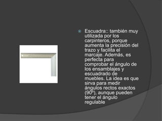    Escuadra:: también muy
    utilizada por los
    carpinteros, porque
    aumenta la precisión del
    trazo y facilita el
    marcaje. Además, es
    perfecta para
    comprobar el ángulo de
    los ensamblajes y
    escuadrado de
    muebles. La idea es que
    sirva para medir
    ángulos rectos exactos
    (90º), aunque pueden
    tener el ángulo
    regulable
 