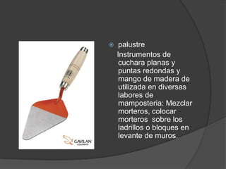     palustre
    Instrumentos de
     cuchara planas y
     puntas redondas y
     mango de madera de
     utilizada en diversas
     labores de
     mamposteria: Mezclar
     morteros, colocar
     morteros sobre los
     ladrillos o bloques en
     levante de muros.
 