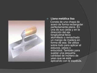    Llana metálica lisa
    Consta de una chapa de
    acero de forma rectangular
    perfectamente plana. En
    una de sus caras y en la
    dirección del eje
    longitudinal lleva
    atornillado o remachado
    un mango de madera en
    forma de asa. Se utiliza
    sobre todo para aplicar el
    estucos, yesos o
    enlucidos: También para
    sujetar una pequeña
    cantidad de mortero de
    yeso que se está
    aplicando con la espátula.
 