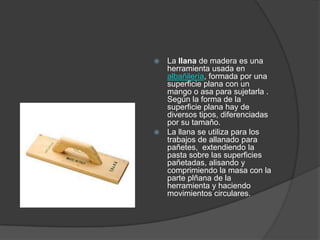  La llana de madera es una
  herramienta usada en
  albañilería, formada por una
  superficie plana con un
  mango o asa para sujetarla .
  Según la forma de la
  superficie plana hay de
  diversos tipos, diferenciadas
  por su tamaño.
 La llana se utiliza para los
  trabajos de allanado para
  pañetes, extendiendo la
  pasta sobre las superficies
  pañetadas, alisando y
  comprimiendo la masa con la
  parte plñana de la
  herramienta y haciendo
  movimientos circulares.
 