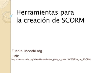 Herramientas para
    la creación de SCORM



Fuente: Moodle.org
Link:
http://docs.moodle.org/all/es/Herramientas_para_la_creaci%C3%B3n_de_SCORM
 