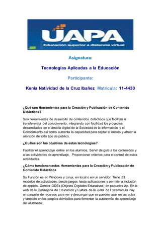 Asignatura:
Tecnologías Aplicadas a la Educación
Participante:
Kenia Natividad de la Cruz Ibañez Matricula: 11-4430
¿Qué son Herramientas para la Creación y Publicación de Contenido
Didácticos?
Son herramientas de desarrollo de contenidos didácticos que facilitan la
transferencia del conocimiento, integrando con facilidad los proyectos
desarrollados en el ámbito digital de la Sociedad de la Información y el
Conocimiento así como aumenta la capacidad para captar el interés y atraer la
atención de todo tipo de público.
¿Cuáles son los objetivos de estas tecnologías?
Facilitar el aprendizaje online en los alumnos, Servir de guía a los contenidos y
a las actividades de aprendizaje, Proporcionar criterios para el control de estas
actividades.
¿Cómo funcionan estas Herramientas para la Creación y Publicación de
Contenido Didácticos
Su Función es en Windows y Linux, en local o en un servidor. Tiene 53
modelos de actividades, desde juegos hasta aplicaciones y permite la inclusión
de applets. Genera ODEs (Objetos Digitales Educativos) en paquetes zip. En la
web de la Consejería de Educación y Cultura de la Junta de Extremadura hay
un paquete de recursos para ver y descargar que se pueden usar en las aulas
y también en los propios domicilios para fomentar la autonomía de aprendizaje
del alumnado.
 