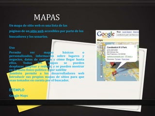 MAPAS
Un mapa de sitio web es una lista de las
páginas de un sitio web accesibles por parte de los
buscadores y los usuarios.
Uso
Permite
ver
mapas
básicos
o
personalizados, información sobre lugares y
negocios, datos de contacto y cómo llegar hasta
ellos.
Todos
los
mapas
se
pueden
desplazar, ampliar y reducir, y se pueden mostrar
en formato físico-político o por satélite
También permite a los desarrolladores web
introducir sus propios mapas de sitios para que
sean tomados en cuenta por el buscador.
EJEMPLO
Google Maps

 