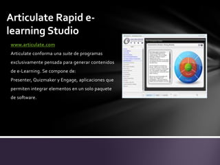 Articulate Rapid elearning Studio
www.articulate.com
Articulate conforma una suite de programas
exclusivamente pensada para generar contenidos
de e-Learning. Se compone de:
Presenter, Quizmaker y Engage, aplicaciones que
permiten integrar elementos en un solo paquete

de software.

 