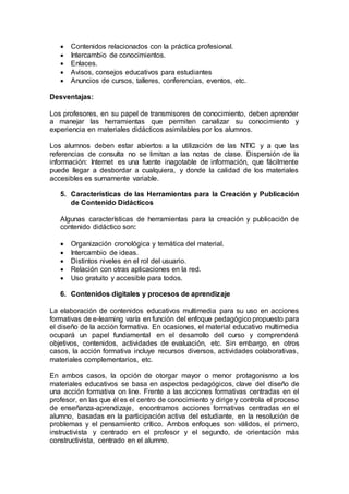 Contenidos relacionados con la práctica profesional.
 Intercambio de conocimientos.
 Enlaces.
 Avisos, consejos educativos para estudiantes
 Anuncios de cursos, talleres, conferencias, eventos, etc.
Desventajas:
Los profesores, en su papel de transmisores de conocimiento, deben aprender
a manejar las herramientas que permiten canalizar su conocimiento y
experiencia en materiales didácticos asimilables por los alumnos.
Los alumnos deben estar abiertos a la utilización de las NTIC y a que las
referencias de consulta no se limitan a las notas de clase. Dispersión de la
información: Internet es una fuente inagotable de información, que fácilmente
puede llegar a desbordar a cualquiera, y donde la calidad de los materiales
accesibles es sumamente variable.
5. Características de las Herramientas para la Creación y Publicación
de Contenido Didácticos
Algunas características de herramientas para la creación y publicación de
contenido didáctico son:
 Organización cronológica y temática del material.
 Intercambio de ideas.
 Distintos niveles en el rol del usuario.
 Relación con otras aplicaciones en la red.
 Uso gratuito y accesible para todos.
6. Contenidos digitales y procesos de aprendizaje
La elaboración de contenidos educativos multimedia para su uso en acciones
formativas de e-learning varía en función del enfoque pedagógico propuesto para
el diseño de la acción formativa. En ocasiones, el material educativo multimedia
ocupará un papel fundamental en el desarrollo del curso y comprenderá
objetivos, contenidos, actividades de evaluación, etc. Sin embargo, en otros
casos, la acción formativa incluye recursos diversos, actividades colaborativas,
materiales complementarios, etc.
En ambos casos, la opción de otorgar mayor o menor protagonismo a los
materiales educativos se basa en aspectos pedagógicos, clave del diseño de
una acción formativa on line. Frente a las acciones formativas centradas en el
profesor, en las que él es el centro de conocimiento y dirige y controla el proceso
de enseñanza-aprendizaje, encontramos acciones formativas centradas en el
alumno, basadas en la participación activa del estudiante, en la resolución de
problemas y el pensamiento crítico. Ambos enfoques son válidos, el primero,
instructivista y centrado en el profesor y el segundo, de orientación más
constructivista, centrado en el alumno.
 