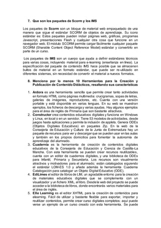 7. Que son los paquetes de Scorm y los IMS
Los paquetes de Scorm son un bloque de material web empaquetado de una
manera que sigue el estándar SCORM de objetos de aprendizaje. Su icono
estándar es: Estos paquetes pueden incluir páginas web, gráficas, programas
Javascript, presentaciones Flash y cualquier otra cosa que funcione en un
navegador web. El módulo SCORM permite cargar fácilmente cualquier paquete
SCORM (Sharable Content Object Reference Model) estándar y convertirlo en
parte de un curso.
Los paquetes de IMS son un cuerpo que ayuda a definir estándares técnicos
para varias cosas, incluyendo material para e-learning (enseñanza en línea). La
especificación del paquete de contenido IMS hace posible que se almacenen
bultos de material en un formato estándar, que puede ser re-utilizado en
diferentes sistemas, sin necesidad de convertir el material a nuevos formatos.
8. Menciona por lo menos 10 Herramientas para la Creación y
Publicación de Contenido Didácticos, resaltando sus características
1. Ardora es una herramienta sencilla que permite crear tanto actividades
en formato HTML como páginas multimedia: crucigramas, sopas de letras,
galerías de imágenes, reproductores, etc. Cuenta con una versión
portable y está disponible en varias lenguas. En su web se muestran
ejemplos, los ficheros de descarga y varias ayudas. Hay algunos ejemplos
para el área de inglés de Primaria que son bastante atractivos.
2. Constructor crea contenidos educativos digitales y funciona en Windows
y Linux, en local o en un servidor. Tiene 53 modelos de actividades, desde
juegos hasta aplicaciones y permite la inclusión de applets. Genera ODEs
(Objetos Digitales Educativos) en paquetes Zip. En la web de la
Consejería de Educación y Cultura de la Junta de Extremadura hay un
paquete de recursos para ver y descargar que se pueden usar en las aulas
y también en los propios domicilios para fomentar la autonomía de
aprendizaje del alumnado.
3. Cuadernia es la herramienta de creación de contenidos digitales
educativos de la Consejería de Educación y Ciencia de Castilla-La
Mancha. Con esta herramienta se pueden crear recursos reutilizables,
cuenta con un editor de cuadernos digitales, y una biblioteca de ODEs
para Infantil, Primaria y Secundaria. Los recursos son visualmente
atractivos y motivadores para el alumnado; están catalogados siguiendo
el estándar LOM-ES 1.0 y añade además la herramienta Cuaderna
Catalogación para catalogar un Objeto Digital Educativo (ODE).
4. EdiLimes el editor de libros de LIM, un agradable entorno para la creación
de materiales educativos digitales que se complementa con un
visualizador y un fichero XML, el libro. Desdela web del proyecto se puede
acceder a la biblioteca de libros, donde encontrarás varios materiales para
el área de inglés.
5. EXe Learning es el editor XHTML para la creación de contenidos para
elearning. Fácil de utilizar y bastante flexible para exportar, importar y
reutilizar contenidos, permite crear curso digitales completos; aquí puede
verse un ejemplo de un curso creado con esta herramienta. Se puede
 