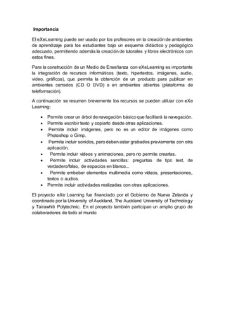 Importancia
El eXeLearning puede ser usado por los profesores en la creación de ambientes
de aprendizaje para los estudiantes bajo un esquema didáctico y pedagógico
adecuado, permitiendo además la creación de tutorales y libros electrónicos con
estos fines.
Para la construcción de un Medio de Enseñanza con eXeLearning es importante
la integración de recursos informáticos (texto, hipertextos, imágenes, audio,
video, gráficos), que permita la obtención de un producto para publicar en
ambientes cerrados (CD O DVD) o en ambientes abiertos (plataforma de
teleformación).
A continuación se resumen brevemente los recursos se pueden utilizar con eXe
Learning:
 Permite crear un árbol de navegación básico que facilitará la navegación.
 Permite escribir texto y copiarlo desde otras aplicaciones.
 Permite incluir imágenes, pero no es un editor de imágenes como
Photoshop o Gimp.
 Permite incluir sonidos, pero deben estar grabados previamente con otra
aplicación.
 Permite incluir vídeos y animaciones, pero no permite crearlas.
 Permite incluir actividades sencillas: preguntas de tipo test, de
verdadero/falso, de espacios en blanco...
 Permite embeber elementos multimedia como vídeos, presentaciones,
textos o audios.
 Permite incluir actividades realizadas con otras aplicaciones.
El proyecto eXe Learning fue financiado por el Gobierno de Nueva Zelanda y
coordinado por la University of Auckland, The Auckland University of Technology
y Tairawhiti Polytechnic. En el proyecto también participan un amplio grupo de
colaboradores de todo el mundo
 