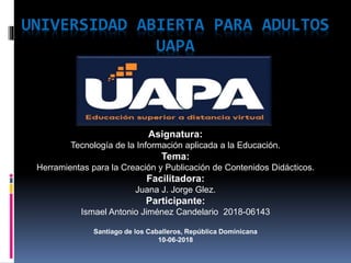 UNIVERSIDAD ABIERTA PARA ADULTOS
UAPA
Asignatura:
Tecnología de la Información aplicada a la Educación.
Tema:
Herramientas para la Creación y Publicación de Contenidos Didácticos.
Facilitadora:
Juana J. Jorge Glez.
Participante:
Ismael Antonio Jiménez Candelario 2018-06143
Santiago de los Caballeros, República Dominicana
10-06-2018
 