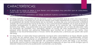 CARACTERÍSTICAS:
 El éxito de los blogs se debe a que tienen una naturaleza muy peculiar que se caracteriza,
sobre todo, por tres propiedades:
 Es una publicación periódica. Los blogs publican nuevos contenidos en periodos de tiempo
relativamente cortos.
 Un blog admite comentarios de los lectores y esto hace posible que se cree una comunidad
en torno al autor. Los blogs son uno de los medios que mejor representan su esencia. Gracias a
la posibilidad de recibir comentarios de los lectores, se pasa de una comunicación unilateral
(medio de comunicación hacia el lector) a una comunicación bilateral, en la que el lector es
también protagonista. El efecto que ésta ha tenido es la creación de "comunidades" de
lectores muy fieles, muy parecidas a las que existen, por ejemplo, en un foro de discusión. Esto
ha resultado ser también muy ventajoso desde un punto de vista profesional o comercial
porque estos lectores son personas fidelizadas que confían en el autor y, por tanto, muy
abiertas a las recomendaciones e incluso venta de productos y servicios por parte del autor
del blog.
 Un blog tiene un marcado toque personal. Aunque esta característica se haya diluido quizás
un poco en los últimos años con la aparición de blogs corporativos y profesionales, incluso
estos blogs intentan mantener un ambiente mucho más personal e informal que ayuda mucho
a que se vaya forjando una relación de confianza entre el autor del blog y sus lectores,
buscando mucho más la creación de un ambiente parecido al que hay entre amigos que la
relación clásica entre una publicación comercial y sus lectores.
 
