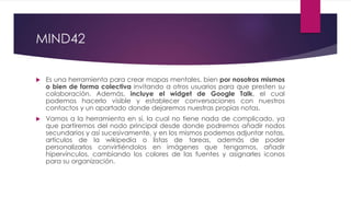 MIND42
 Es una herramienta para crear mapas mentales, bien por nosotros mismos
o bien de forma colectiva invitando a otros usuarios para que presten su
colaboración. Además, incluye el widget de Google Talk, el cual
podemos hacerlo visible y establecer conversaciones con nuestros
contactos y un apartado donde dejaremos nuestras propias notas.
 Vamos a la herramienta en sí, la cual no tiene nada de complicado, ya
que partiremos del nodo principal desde donde podremos añadir nodos
secundarios y así sucesivamente, y en los mismos podemos adjuntar notas,
artículos de la wikipedia o listas de tareas, además de poder
personalizarlos convirtiéndolos en imágenes que tengamos, añadir
hipervínculos, cambiando los colores de las fuentes y asignarles iconos
para su organización.
 