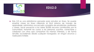 EDU2.0
 Edu 2.0 es una plataforma pensada para estudiar en línea. Se puede
enseñar clases en línea utilizando el fácil sistema de manejo de
aprendizaje, administrar una escuela completa de estudiantes, profesores
y clases, sacar provecho a los sobre 20,000 recursos contribuidos por la
comunidad, transmitir los cursos a las personas suscritas, conectarse y
colaborar con otros que compartan los mismos intereses, y de forma
sencilla; accediendo desde cualquier navegador, sin ningún anuncio y
nada para instalar.
 