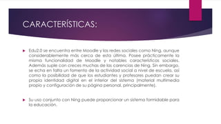 CARACTERÍSTICAS:
 Edu2.0 se encuentra entre Moodle y las redes sociales como Ning, aunque
considerablemente más cerca de esta última. Posee prácticamente la
misma funcionalidad de Moodle y notables características sociales.
Además suple con creces muchas de las carencias de Ning. Sin embargo,
se echa en falta un fomento de la actividad social a nivel de escuela, así
como la posibilidad de que los estudiantes y profesores puedan crear su
propia identidad digital en el interior del sistema (material multimedia
propio y configuración de su página personal, principalmente).
 Su uso conjunto con Ning puede proporcionar un sistema formidable para
la educación.
 
