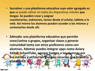 • Socrative: s una plataforma educativa cuyo valor agregado es
  que se puede utilizar en todos los dispositivos móviles que
  tengas. Se pueden crear y asignar
  cuestionarios, exámenes, tareas desde el celular, tableta o la
  web. Así mismo los alumnos pueden acceder a los mismos y
  contestarlos desde allí.

• Edmodo: una plataforma educativa que permite
  crear/unirse a grupos, organizar clases y generar
  comunidad tanto con otros profesores como con
  alumnos. Además puedes integrar apps como Aviary
  Editor, SchoolTube, agregar badges a los alumnos por
  sus méritos y utilizar los diversos recursos que brinda la
  plataforma.
 