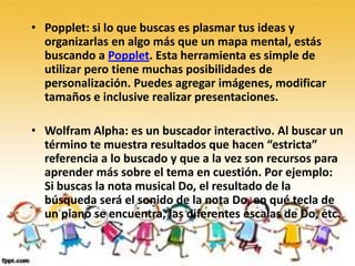 • Popplet: si lo que buscas es plasmar tus ideas y
  organizarlas en algo más que un mapa mental, estás
  buscando a Popplet. Esta herramienta es simple de
  utilizar pero tiene muchas posibilidades de
  personalización. Puedes agregar imágenes, modificar
  tamaños e inclusive realizar presentaciones.

• Wolfram Alpha: es un buscador interactivo. Al buscar un
  término te muestra resultados que hacen “estricta”
  referencia a lo buscado y que a la vez son recursos para
  aprender más sobre el tema en cuestión. Por ejemplo:
  Si buscas la nota musical Do, el resultado de la
  búsqueda será el sonido de la nota Do, en qué tecla de
  un piano se encuentra, las diferentes escalas de Do, etc.
 