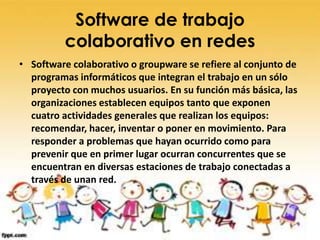 Software de trabajo
          colaborativo en redes
• Software colaborativo o groupware se refiere al conjunto de
  programas informáticos que integran el trabajo en un sólo
  proyecto con muchos usuarios. En su función más básica, las
  organizaciones establecen equipos tanto que exponen
  cuatro actividades generales que realizan los equipos:
  recomendar, hacer, inventar o poner en movimiento. Para
  responder a problemas que hayan ocurrido como para
  prevenir que en primer lugar ocurran concurrentes que se
  encuentran en diversas estaciones de trabajo conectadas a
  través de unan red.
 