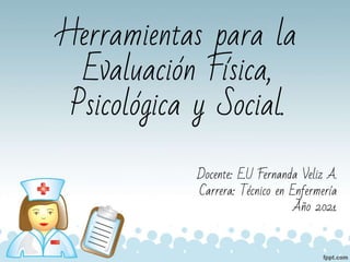 Herramientas para la
Evaluación Física,
Psicológica y Social.
Docente: E.U Fernanda Veliz A.
Carrera: Técnico en Enfermería
Año 2021
 