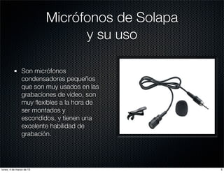Micrófonos de Solapa
                                y su uso

               Son micrófonos
               condensadores pequeños
               que son muy usados en las
               grabaciones de video, son
               muy ﬂexibles a la hora de
               ser montados y
               escondidos, y tienen una
               excelente habilidad de
               grabación.




lunes, 4 de marzo de 13                          5
 