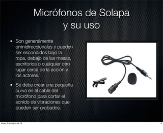 Micrófonos de Solapa
                                y su uso
               Son generalmente
               omnidireccionales y pueden
               ser escondidos bajo la
               ropa, debajo de las mesas,
               escritorios o cualquier otro
               lugar cerca de la acción y
               los actores.

               Se debe crear una pequeña
               curva en el cable del
               micrófono para cortar el
               sonido de vibraciones que
               pueden ser grabados.


lunes, 4 de marzo de 13                          6
 