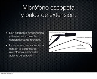 Micrófono escopeta
                          y palos de extensión.

               Son altamente direccionales
               y tienen una excelente
               característica de rechazo.

               La clave a su uso apropiado
               esta en la distancia del
               micrófono a la boca del
               actor o de la acción.




lunes, 4 de marzo de 13                           7
 