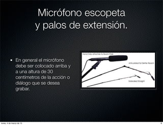 Micrófono escopeta
                          y palos de extensión.


               En general el micrófono
               debe ser colocado arriba y
               a una altura de 30
               centímetros de la acción o
               diálogo que se desea
               grabar.




lunes, 4 de marzo de 13                           8
 