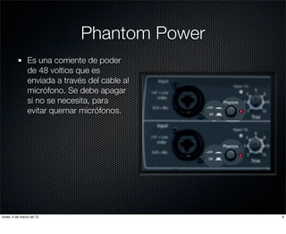 Phantom Power
               Es una corriente de poder
               de 48 voltios que es
               enviada a través del cable al
               micrófono. Se debe apagar
               si no se necesita, para
               evitar quemar micrófonos.




lunes, 4 de marzo de 13                        9
 
