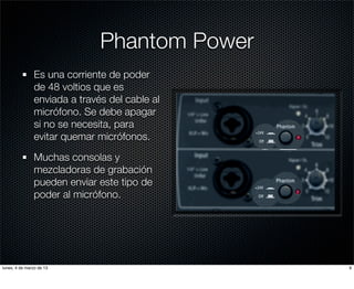 Phantom Power
               Es una corriente de poder
               de 48 voltios que es
               enviada a través del cable al
               micrófono. Se debe apagar
               si no se necesita, para
               evitar quemar micrófonos.

               Muchas consolas y
               mezcladoras de grabación
               pueden enviar este tipo de
               poder al micrófono.




lunes, 4 de marzo de 13                        9
 