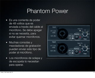 Phantom Power
               Es una corriente de poder
               de 48 voltios que es
               enviada a través del cable al
               micrófono. Se debe apagar
               si no se necesita, para
               evitar quemar micrófonos.

               Muchas consolas y
               mezcladoras de grabación
               pueden enviar este tipo de
               poder al micrófono.

               Los micrófonos de solapa y
               de escopeta lo necesitan
               para operar.

lunes, 4 de marzo de 13                        9
 