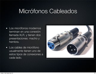 Micrófonos Cableados

               Los micrófonos modernos
               terminan en una conexión
               llamada XLR, y tienen dos
               presentaciones: macho y
               hembra.

               Los cables de micrófono
               usualmente tienen uno de
               estos tipos de conexiones a
               cada lado.




lunes, 4 de marzo de 13                          10
 