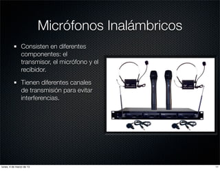 Micrófonos Inalámbricos
               Consisten en diferentes
               componentes: el
               transmisor, el micrófono y el
               recibidor.

               Tienen diferentes canales
               de transmisión para evitar
               interferencias.




lunes, 4 de marzo de 13                             11
 