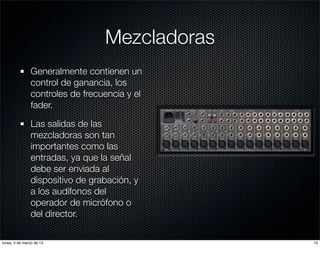 Mezcladoras
               Generalmente contienen un
               control de ganancia, los
               controles de frecuencia y el
               fader.

               Las salidas de las
               mezcladoras son tan
               importantes como las
               entradas, ya que la señal
               debe ser enviada al
               dispositivo de grabación, y
               a los audífonos del
               operador de micrófono o
               del director.

lunes, 4 de marzo de 13                        13
 