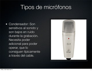Tipos de micrófonos

               Condensador: Son
               sensitivos al sonido y
               son bajos en ruido
               durante la grabación.
               Necesita poder
               adicional para poder
               operar, que lo
               consiguen típicamente
               a través del cable.



lunes, 4 de marzo de 13                         2
 