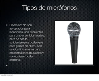 Tipos de micrófonos

               Dinámico: No son
               apropiados para
               locaciones. son excelentes
               para grabar sonidos fuertes,
               pero no son lo
               suﬁcientemente poderosos
               para grabar en el set. Son
               usados tipicamente para
               presentaciones musicales y
               no requieren poder
               adicional.




lunes, 4 de marzo de 13                         3
 