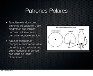 Patrones Polares
               También referidos como
               patrones de captación, son
               diagramas que indican
               como un micrófono en
               particular recoge el sonido.

               Algunos micrófonos
               recogen el sonido que viene
               de frente y no de los lados,
               otros recogeran el sonido
               que viene de todas
               direcciones.



lunes, 4 de marzo de 13                         4
 