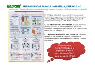 HERRAMIENTAS PARA LA INGENIERIA, DISEÑO E I+D
www.banpro.es   El desarrollo es tan importante como el producto y requiere estrategia, técnica e innovación


                                                  D. Innovar o morir. Es el momento de innovar utilizando
                                                  herramientas que permiten sistematizarla, con técnicas creativas
                                                  y técnicas TRIZ como los 48 parámetros de ingeniería, los 40
                                                  principios Innovadores y los 9.000 efectos científicos.

                                                  E. La robustez lleva a la fidelización. Un producto robusto
                                                  garantiza su función en presencia de factores que no son
                                                  controlables. Debe garantizarse la robustez en las Especificaciones
                                                  Críticas para La Calidad (CTQ)

                                                  F.   Mantener las ganancias en la fabricación. Una vez el
                                                  producto ha sido diseñado, el Control de Producción y las
                                                  actividades de mejora Continua aseguran la capacidad y eliminan
                                                  el despilfarro.


                                                                     El conjunto de
                                                                  herramientas para la
                                                                   Ingeniería e I+D, es
                                                                 conocido como Diseño
                                                                  para Six Sigma (DFSS)

                                                                                                             2
 