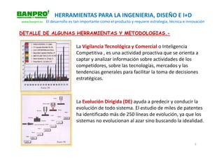 HERRAMIENTAS PARA LA INGENIERIA, DISEÑO E I+D
www.banpro.es   El desarrollo es tan importante como el producto y requiere estrategia, técnica e innovación

DETALLE DE ALGUNAS HERRAMIENTAS Y METODOLOGIAS.-

                                 La Vigilancia Tecnológica y Comercial o Inteligencia
                                 Competitiva , es una actividad proactiva que se orienta a
                                 captar y analizar información sobre actividades de los
                                 competidores, sobre las tecnologías, mercados y las
                                 tendencias generales para facilitar la toma de decisiones
                                 estratégicas.



                                 La Evolución Dirigida (DE) ayuda a predecir y conducir la
                                 evolución de todo sistema. El estudio de miles de patentes
                                 ha identificado más de 250 líneas de evolución, ya que los
                                 sistemas no evolucionan al azar sino buscando la idealidad.



                                                                                                      3
 