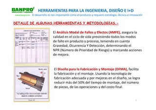 HERRAMIENTAS PARA LA INGENIERIA, DISEÑO E I+D
www.banpro.es   El desarrollo es tan importante como el producto y requiere estrategia, técnica e innovación

DETALLE DE ALGUNAS HERRAMIENTAS Y METODOLOGIAS.-

                                 El Análisis Modal de Fallos y Efectos (AMFE), asegura la
                                 calidad en el ciclo de vida previniendo todos los modos
                                 de fallo en producto y proceso, teniendo en cuenta
                                 Gravedad, Ocurrencia Y Detección, determinando el
                                 NPR (Número de Prioridad de Riesgo) y marcando acciones
                                 de mejora.


                                  El Diseño para la Fabricación y Montaje (DFMA), facilita
                                  la fabricación y el montaje. Usando la tecnología de
                                  fabricación adecuada y por mejoras en el diseño, se logra
                                  reducir más del 50% del tiempo de montaje, del número
                                  de piezas, de las operaciones y del costo final.


                                                                                                      5
 