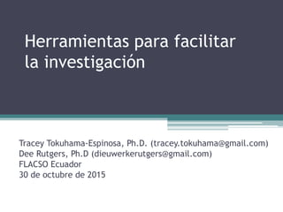 Herramientas para facilitar
la investigación
Tracey Tokuhama-Espinosa, Ph.D. (tracey.tokuhama@gmail.com)
Dee Rutgers, Ph.D (dieuwerkerutgers@gmail.com)
FLACSO Ecuador
30 de octubre de 2015
 