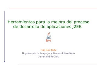 Herramientas para la mejora del proceso
  de desarrollo de aplicaciones J2EE.




                       Iván Ruiz Rube
      Departamento de Lenguajes y Sistemas Informáticos
                    Universidad de Cádiz
 
