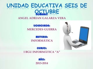 UNIDAD EDUCATIVA SEIS DE
OCTUBRE
NOMBRE:
ANGEL ADRIAN GALARZA VERA
LICENCIADA:
MERCEDES GUERRA
MATERIA:
INFORMÁTICA
CURSO:
I BGU INFORMÁTICA “A”
AÑO:
2013-2014

 