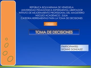 REPÚBLICA BOLIVARIANA DE VENEZUELA
UNIVERSIDAD PEDAGÓGICA EXPERIMENTAL LIBERTADOR
INTITUTO DE MEJORAMIENTO PROFESIONAL DEL MAGISTERIO
NÚCLEO ACADÉMICO : ZULIA
CATEDRA:HERREMIENTAS PARA LA TOMA DE DECISIONES
PARTICIPANTES:
IVONNE GONZALEZ
TOMA DE DECISIONES
UNIDAD I
 