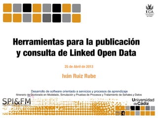 Iván Ruiz Rube
Herramientas para la publicación
y consulta de Linked Open Data
25 de Abril de 2013
Desarrollo de software orientado a servicios y procesos de aprendizaje
Itinerario de Doctorado en Modelado, Simulación y Pruebas de Procesos y Tratamiento de Señales y Datos
 