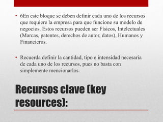 Recursos clave (key
resources):
• 6En este bloque se deben definir cada uno de los recursos
que requiere la empresa para que funcione su modelo de
negocios. Estos recursos pueden ser Físicos, Intelectuales
(Marcas, patentes, derechos de autor, datos), Humanos y
Financieros.
• Recuerda definir la cantidad, tipo e intensidad necesaria
de cada uno de los recursos, pues no basta con
simplemente mencionarlos.
 