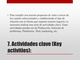 7. Actividades clave (Key
activities):
• Para cumplir con nuestra propuesta de valor a través de
los canales seleccionados y estableciendo el tipo de
relación con el cliente que requiere nuestro negocio, es
necesario realizar una serie de actividades clave. Estas
actividades pueden ser de Producción, Solución de
problemas, Plataforma / Red, marketing, etc.
 
