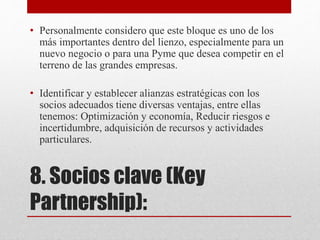 8. Socios clave (Key
Partnership):
• Personalmente considero que este bloque es uno de los
más importantes dentro del lienzo, especialmente para un
nuevo negocio o para una Pyme que desea competir en el
terreno de las grandes empresas.
• Identificar y establecer alianzas estratégicas con los
socios adecuados tiene diversas ventajas, entre ellas
tenemos: Optimización y economía, Reducir riesgos e
incertidumbre, adquisición de recursos y actividades
particulares.
 