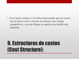 9. Estructuras de costos
(Cost Structure):
• En el punto número 2 le había mencionado que los costos
son un factor clave a la hora de obtener una ventaja
competitiva, y en este bloque se analiza con detalle este
elemento
 