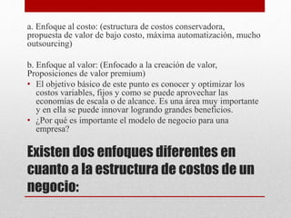 Existen dos enfoques diferentes en
cuanto a la estructura de costos de un
negocio:
a. Enfoque al costo: (estructura de costos conservadora,
propuesta de valor de bajo costo, máxima automatización, mucho
outsourcing)
b. Enfoque al valor: (Enfocado a la creación de valor,
Proposiciones de valor premium)
• El objetivo básico de este punto es conocer y optimizar los
costos variables, fijos y como se puede aprovechar las
economías de escala o de alcance. Es una área muy importante
y en ella se puede innovar logrando grandes beneficios.
• ¿Por qué es importante el modelo de negocio para una
empresa?
 