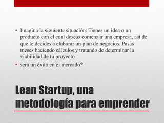 Lean Startup, una
metodología para emprender
• Imagina la siguiente situación: Tienes un idea o un
producto con el cual deseas comenzar una empresa, así de
que te decides a elaborar un plan de negocios. Pasas
meses haciendo cálculos y tratando de determinar la
viabilidad de tu proyecto
• será un éxito en el mercado?
 