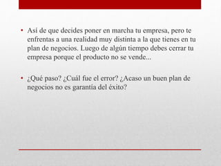 • Así de que decides poner en marcha tu empresa, pero te
enfrentas a una realidad muy distinta a la que tienes en tu
plan de negocios. Luego de algún tiempo debes cerrar tu
empresa porque el producto no se vende...
• ¿Qué paso? ¿Cuál fue el error? ¿Acaso un buen plan de
negocios no es garantía del éxito?
 