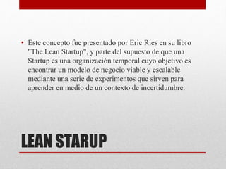 LEAN STARUP
• Este concepto fue presentado por Eric Ries en su libro
"The Lean Startup", y parte del supuesto de que una
Startup es una organización temporal cuyo objetivo es
encontrar un modelo de negocio viable y escalable
mediante una serie de experimentos que sirven para
aprender en medio de un contexto de incertidumbre.
 