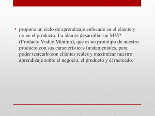 • propone un ciclo de aprendizaje enfocado en el cliente y
no en el producto. La idea es desarrollar un MVP
(Producto Viable Mínimo), que es un prototipo de nuestro
producto con sus características fundamentales, para
poder testearlo con clientes reales y maximizar nuestro
aprendizaje sobre el negocio, el producto y el mercado.
 